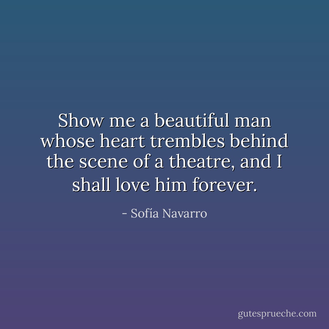 Show me a beautiful man whose heart trembles behind the scene of a theatre, and I shall love him forever. - Sofía Navarro