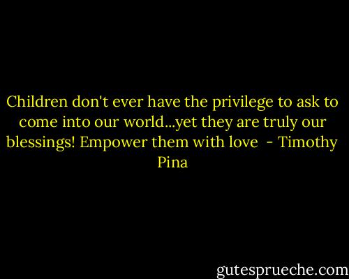 Children don't ever have the privilege to ask to come into our world...yet they are truly our blessings! Empower them with love  - Timothy Pina