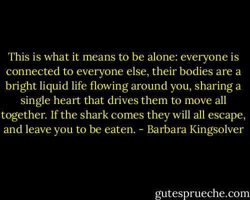 This is what it means to be alone: everyone is connected to everyone else, their bodies are a bright liquid life flowing around you, sharing a single heart that drives them to move all together. If the shark comes they will all escape, and leave you to be eaten. - Barbara Kingsolver
