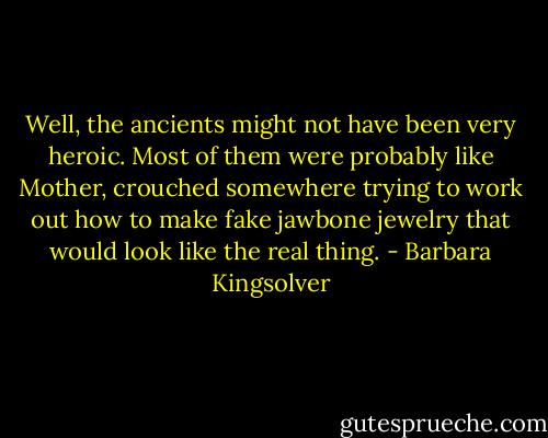 Well, the ancients might not have been very heroic. Most of them were probably like Mother, crouched somewhere trying to work out how to make fake jawbone jewelry that would look like the real thing. - Barbara Kingsolver