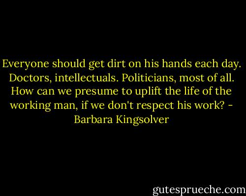 Everyone should get dirt on his hands each day. Doctors, intellectuals. Politicians, most of all. How can we presume to uplift the life of the working man, if we don't respect his work? - Barbara Kingsolver