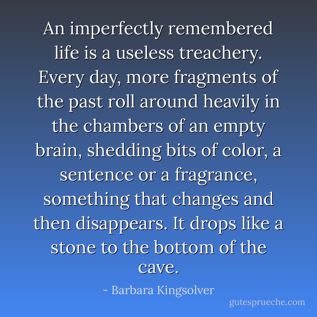 An imperfectly remembered life is a useless treachery. Every day, more fragments of the past roll around heavily in the chambers of an empty brain, shedding bits of color, a sentence or a fragrance, something that changes and then disappears. It drops like a stone to the bottom of the cave. - Barbara Kingsolver