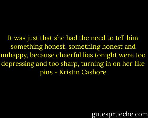 It was just that she had the need to tell him something honest, something honest and unhappy, because cheerful lies tonight were too depressing and too sharp, turning in on her like pins - Kristin Cashore