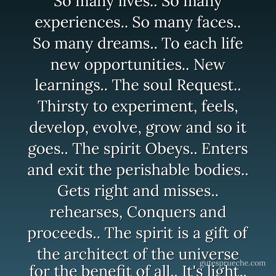 Immortal existence..<br /><br />Sometimes Living is not such an easy task..<br />Being here or there..<br />The spirit is the same.. Only changes the place where shows..<br />Here, the make-up is of meat.. There is infinite LIGHT..<br />In the flesh, or out of it , what does order is what thinks and what creates..<br />Each thought, a vibration..<br />Each action, a reaction..<br />That doesn't change with the death of the body.. Because actually nobody dies..<br />We are immortal divine existences.. Believing or not..<br />So many lives.. So many experiences..<br />So many faces.. So many dreams..<br />To each life new opportunities.. New learnings..<br />The soul Request.. Thirsty to experiment, feels, develop, evolve, grow and so it goes..<br />The spirit Obeys.. Enters and exit the perishable bodies..<br />Gets right and misses.. rehearses, Conquers and proceeds..<br />The spirit is a gift of the architect of the universe for the benefit of all..<br />It's light.. it's love.. it's eternal..<br />In the Astral or in the Earth.. There is to educate the thought and to clean the energies around yourself..<br />Gives some work to do that spiritual maintenance, but it is worthwhile.<br />It is Light that cleans the Light!<br />So never forget you are imperishable consciousness..<br />May a light circle involves and illuminate each soul..<br />Much light and love in each heart that pulses in the heart of the whole..<br />Namaste,<br />Dave - Dave Zebian
