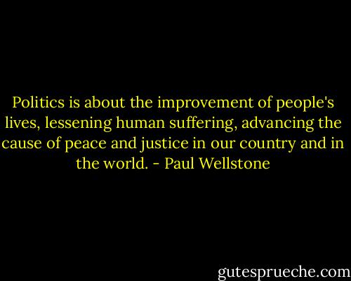 Politics is about the improvement of people's lives, lessening human suffering, advancing the cause of peace and justice in our country and in the world. - Paul Wellstone