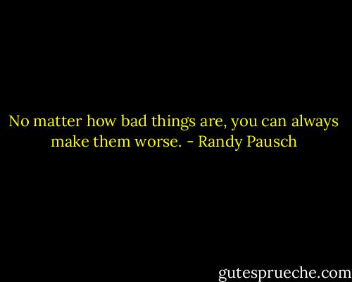 No matter how bad things are, you can always make them worse. - Randy Pausch