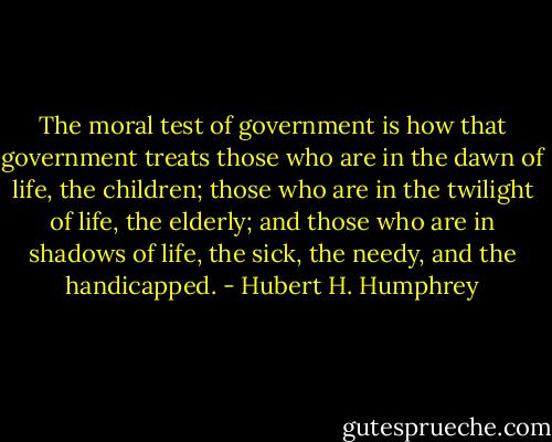 The moral test of government is how that government treats those who are in the dawn of life, the children; those who are in the twilight of life, the elderly; and those who are in shadows of life, the sick, the needy, and the handicapped. - Hubert H. Humphrey