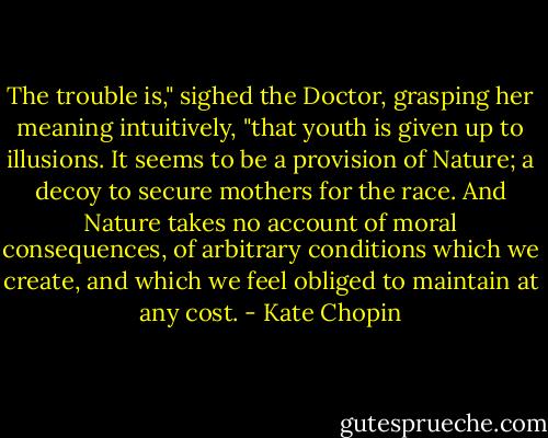 The trouble is," sighed the Doctor, grasping her meaning intuitively, "that youth is given up to illusions. It seems to be a provision of Nature; a decoy to secure mothers for the race. And Nature takes no account of moral consequences, of arbitrary conditions which we create, and which we feel obliged to maintain at any cost. - Kate Chopin