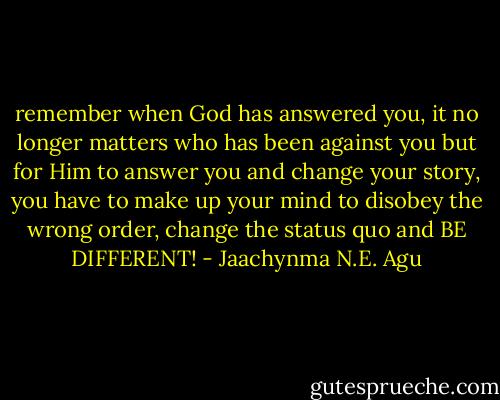 remember when God has answered you, it no longer matters who has been against you but for Him to answer you and change your story, you have to make up your mind to disobey the wrong order, change the status quo and BE DIFFERENT! - Jaachynma N.E. Agu