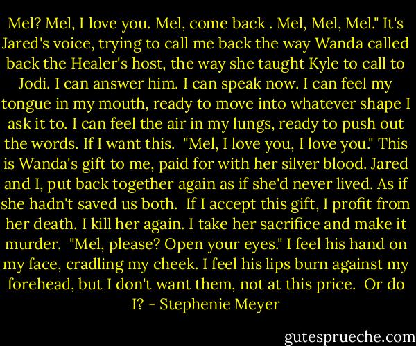 Mel? Mel, I love you. Mel, come back . Mel, Mel, Mel."<br />It's Jared's voice, trying to call me back the way Wanda called back the Healer's host, the way she taught Kyle to call to Jodi.<br />I can answer him. I can speak now. I can feel my tongue in my mouth, ready to move into whatever shape I ask it to. I can feel the air in my lungs, ready to push out the words. If I want this. <br />"Mel, I love you, I love you."<br />This is Wanda's gift to me, paid for with her silver blood. Jared and I, put back together again as if she'd never lived. As if she hadn't saved us both. <br />If I accept this gift, I profit from her death. I kill her again. I take her sacrifice and make it murder. <br />"Mel, please? Open your eyes."<br />I feel his hand on my face, cradling my cheek. I feel his lips burn against my forehead, but I don't want them, not at this price. <br />Or do I? - Stephenie Meyer
