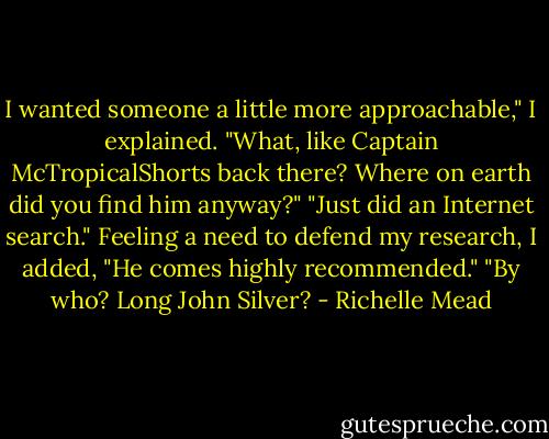 I wanted someone a little more approachable," I explained.<br />"What, like Captain McTropicalShorts back there? Where on earth did you find him anyway?"<br />"Just did an Internet search." Feeling a need to defend my research, I added, "He comes highly recommended."<br />"By who? Long John Silver? - Richelle Mead
