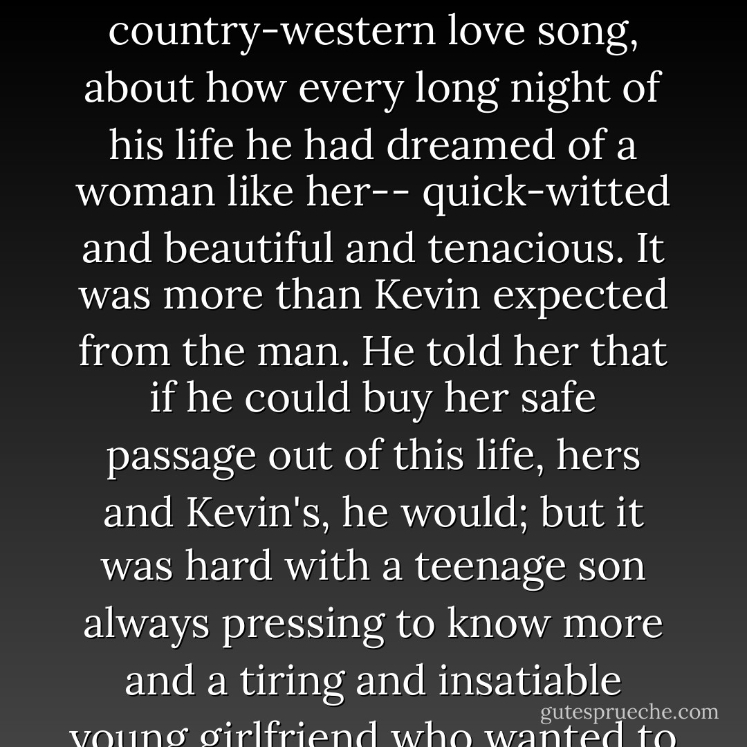 Kevin tried to sleep with a pillow tight over his face, and he nearly suffocated himself. When he tiptoed over to close the door, they were talking in a subdued tone on the narrow couch. Colette's bare legs were curled up on the pillows, her head riding on the camelback motion of his chest. But her eyes were open, and she looked more adrift than comforted. In a tired baritone, Jerry was talking about prison. It was a horror story -- about the echoing screams of young kids and eyeballs cut open with smuggled razor blades, beginning as the usual speech about the hell he'd seen. But somehow it bcame a lonesome country-western love song, about how every long night of his life he had dreamed of a woman like her-- quick-witted and beautiful and tenacious. It was more than Kevin expected from the man. He told her that if he could buy her safe passage out of this life, hers and Kevin's, he would; but it was hard with a teenage son always pressing to know more and a tiring and insatiable young girlfriend who wanted to devour the world. Think of the pressure on him. "You need to know that we're together like this partly because of you. You keep us up and running. I know it and Kevin knows it. I'm not a good person, Colette -- I never claimed to be, I don't want to be, and you can't expect me to be. But look me in the eye and accept me as a snake, and I'll tell you whatever you're waiting to hear: I need you, I want you, I hurt for you, down in the dust, honey, down in the dust of my bones."<br /><br />She interrupted him with kisses that sounded like determined sips at a scalding drink. - Peter Craig