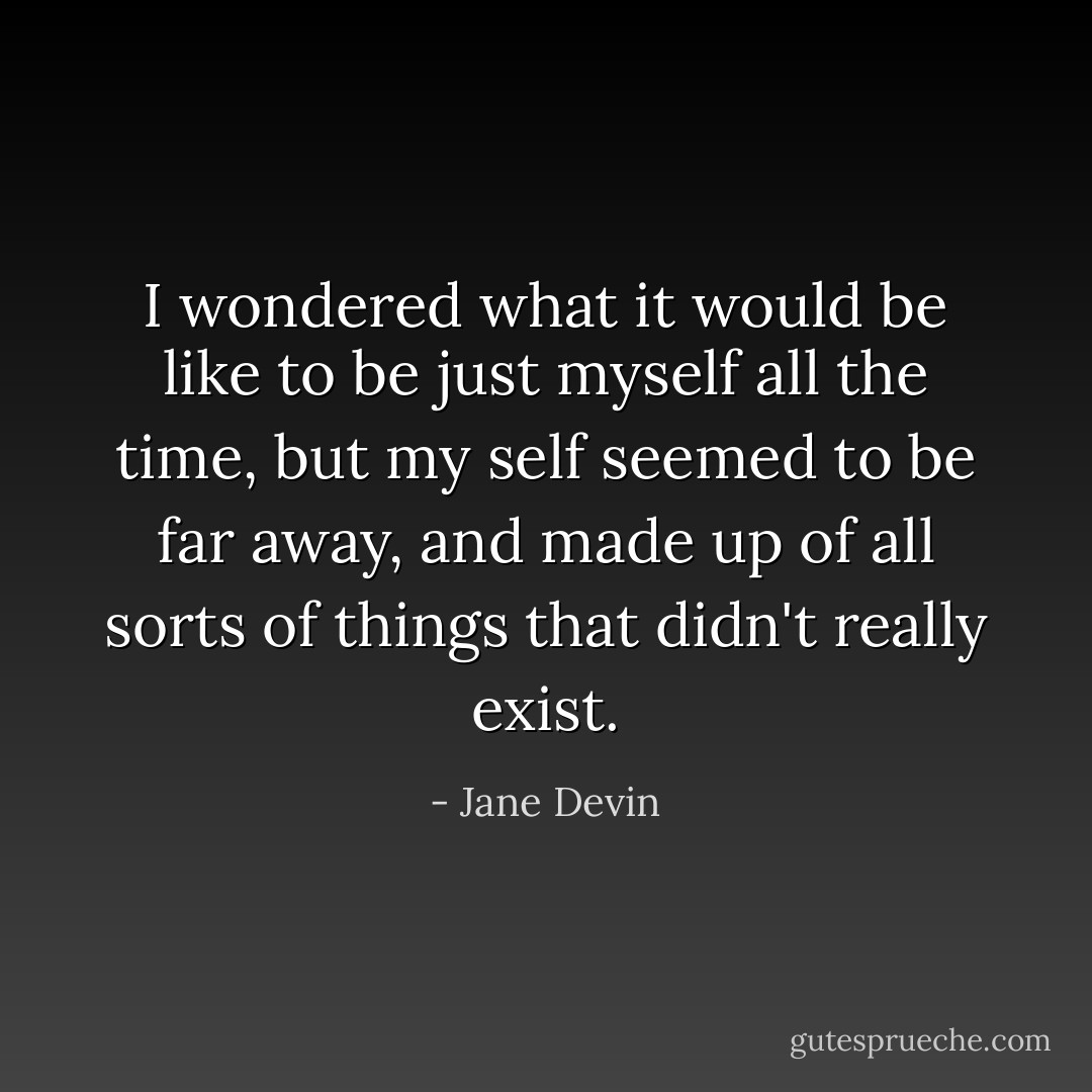 I wondered what it would be like to be just myself all the time, but my self seemed to be far away, and made up of all sorts of things that didn't really exist. - Jane Devin