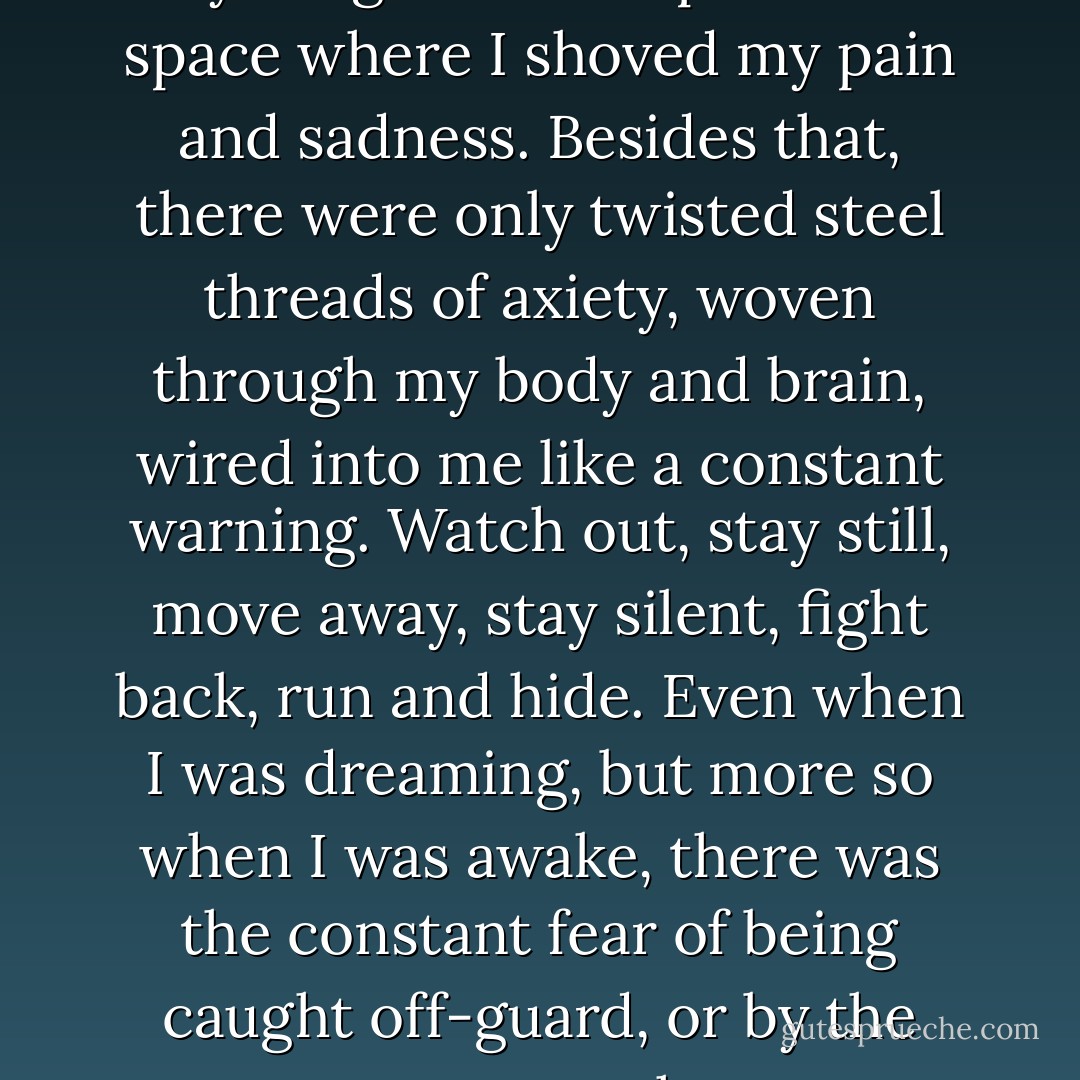 Underneath my imagination there didn't seem to be anything solid except for the space where I shoved my pain and sadness. Besides that, there were only twisted steel threads of axiety, woven through my body and brain, wired into me like a constant warning. Watch out, stay still, move away, stay silent, fight back, run and hide. Even when I was dreaming, but more so when I was awake, there was the constant fear of being caught off-guard, or by the wrong person at the wrong time. - Jane Devin