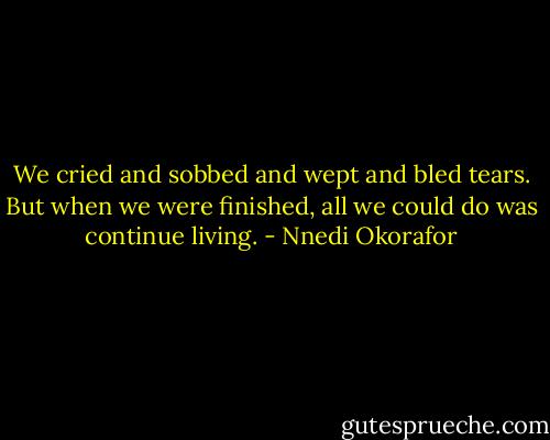 We cried and sobbed and wept and bled tears. But when we were finished, all we could do was continue living. - Nnedi Okorafor