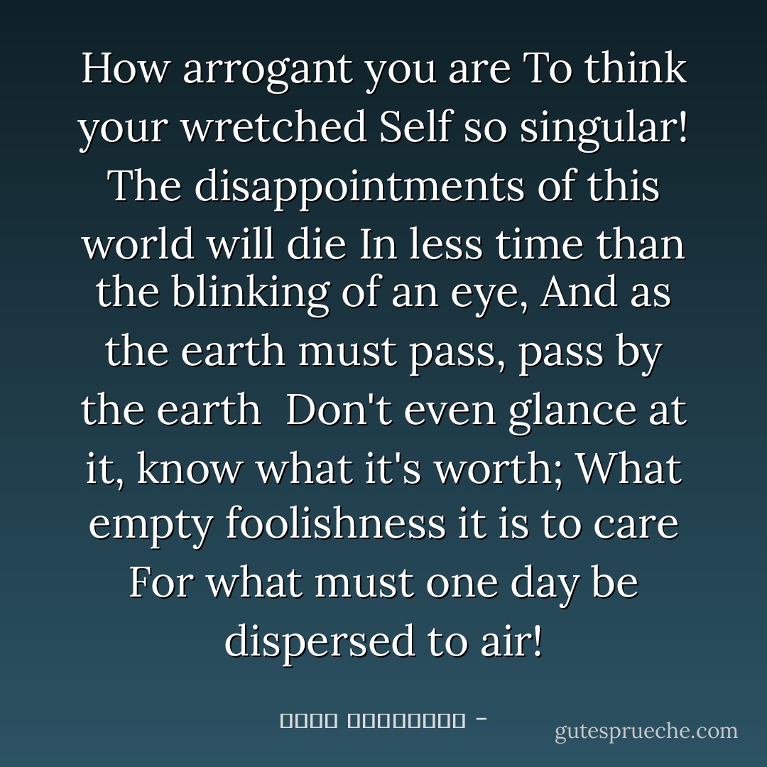 How arrogant you are<br />To think your wretched Self so singular!<br />The disappointments of this world will die<br />In less time than the blinking of an eye,<br />And as the earth must pass, pass by the earth <br />Don't even glance at it, know what it's worth;<br />What empty foolishness it is to care<br />For what must one day be dispersed to air! - عطار نیشابوری