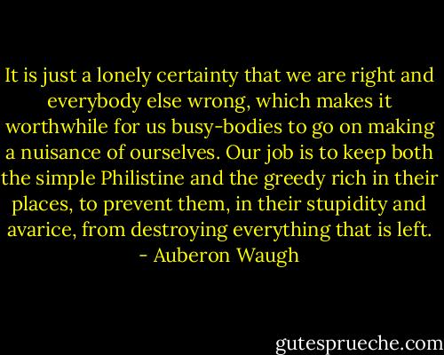 It is just a lonely certainty that we are right and everybody else wrong, which makes it worthwhile for us busy-bodies to go on making a nuisance of ourselves. Our job is to keep both the simple Philistine and the greedy rich in their places, to prevent them, in their stupidity and avarice, from destroying everything that is left. - Auberon Waugh