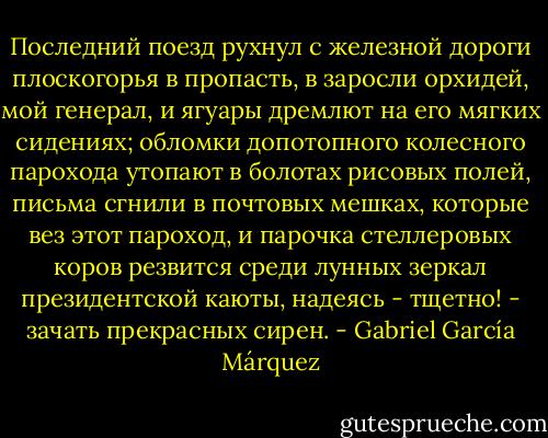 Последний поезд рухнул с железной дороги плоскогорья в пропасть, в заросли орхидей, мой генерал, и ягуары дремлют на его мягких сидениях; обломки допотопного колесного парохода утопают в болотах рисовых полей, письма сгнили в почтовых мешках, которые вез этот пароход, и парочка стеллеровых коров резвится среди лунных зеркал президентской каюты, надеясь - тщетно! - зачать прекрасных сирен. - Gabriel García Márquez