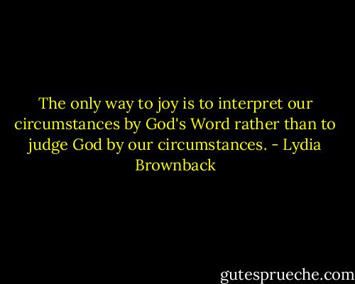 The only way to joy is to interpret our circumstances by God's Word rather than to judge God by our circumstances. - Lydia Brownback