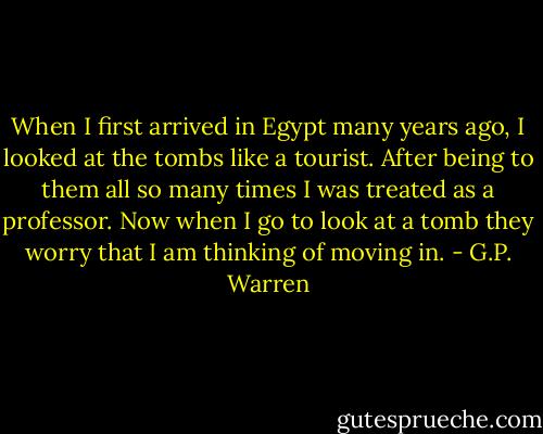 When I first arrived in Egypt many years ago, I looked at the tombs like a tourist. After being to them all so many times I was treated as a professor. Now when I go to look at a tomb they worry that I am thinking of moving in. - G.P. Warren