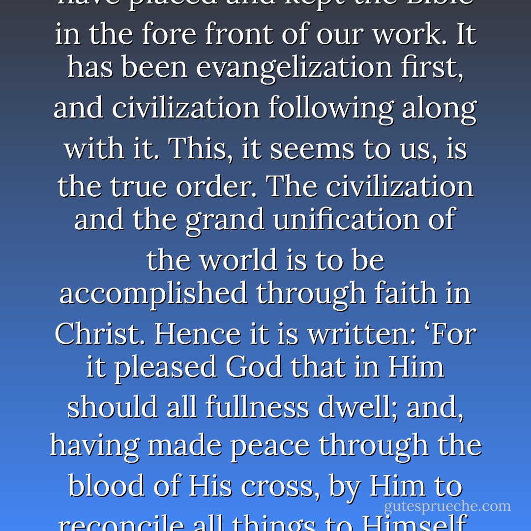 Thus it will appear that we have placed and kept the Bible in the fore front of our work. It has been evangelization first, and civilization following along with it. This, it seems to us, is the true order. The civilization and the grand unification of the world is to be accomplished through faith in Christ. Hence it is written: ‘For it pleased God that in Him should all fullness dwell; and, having made peace through the blood of His cross, by Him to reconcile all things to Himself. - Stephen Return Riggs