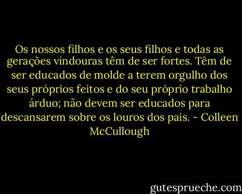 Os nossos filhos e os seus filhos e todas as gerações vindouras têm de ser fortes. Têm de ser educados de molde a terem orgulho dos seus próprios feitos e do seu próprio trabalho árduo; não devem ser educados para descansarem sobre os louros dos pais. - Colleen McCullough