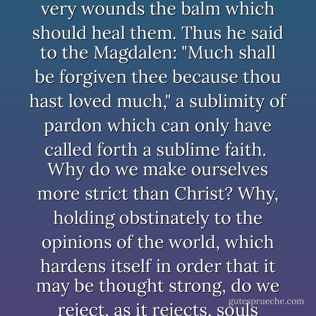 Here is Christianity with its marvellous parable of the Prodigal Son to teach us indulgence and pardon. Jesus was full of love for souls wounded by the passions of men; he loved to bind up their wounds and to find in those very wounds the balm which should heal them. Thus he said to the Magdalen: "Much shall be forgiven thee because thou hast loved much," a sublimity of pardon which can only have called forth a sublime faith.<br /><br />Why do we make ourselves more strict than Christ? Why, holding obstinately to the opinions of the world, which hardens itself in order that it may be thought strong, do we reject, as it rejects, souls bleeding at wounds by which, like a sick man's bad blood, the evil of their past may be healed, if only a friendly hand is stretched out to lave them and set them in the convalescence of the heart? - Alexandre Dumas fils