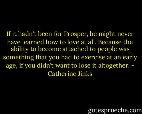 If it hadn't been for Prosper, he might never have learned how to love at all. Because the ability to become attached to people was something that you had to exercise at an early age, if you didn't want to lose it altogether. - Catherine Jinks