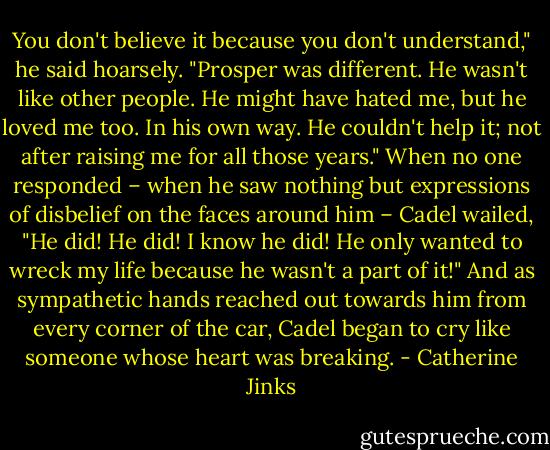 You don't believe it because you don't understand," he said hoarsely. "Prosper was different. He wasn't like other<br />people. He might have hated me, but he loved me too. In his own way. He couldn't help it; not after raising me for all those years." When no one responded – when he saw nothing but expressions of disbelief on the faces around him – Cadel wailed, "He did! He did! I know he did! He only wanted to wreck my life because he wasn't a part of it!"<br />And as sympathetic hands reached out towards him from every corner of the car, Cadel began to cry like someone whose heart was breaking. - Catherine Jinks