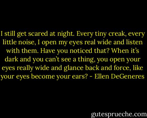 I still get scared at night. Every tiny creak, every little noise, I open my eyes real wide and listen with them. Have you noticed that? When it’s dark and you can’t see a thing, you open your eyes really wide and glance back and force, like your eyes become your ears? - Ellen DeGeneres