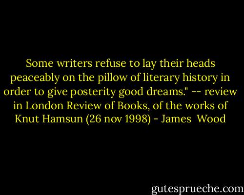 Some writers refuse to lay their heads peaceably on the pillow of literary history in order to give posterity good dreams." -- review in London Review of Books, of the works of Knut Hamsun (26 nov 1998) - James  Wood
