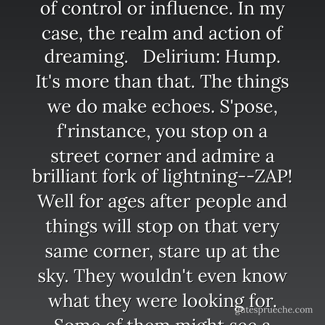 Delirium: You use that word so much. Responsibilities. Do you ever think about what that means? I mean, what does it mean to you? In your head? <br /><br />Dream: Well, I use it to refer that area of existence over which I exert a certain amount of control or influence. In my case, the realm and action of dreaming. <br /><br />Delirium: Hump. It's more than that. The things we do make echoes. S'pose, f'rinstance, you stop on a street corner and admire a brilliant fork of lightning--ZAP! Well for ages after people and things will stop on that very same corner, stare up at the sky. They wouldn't even know what they were looking for. Some of them might see a ghost bolt of lightning in the street. Some of them might even be killed by it. Our existence deforms the universe. THAT'S responsibility. - Neil Gaiman