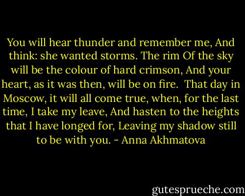 You will hear thunder and remember me,<br />And think: she wanted storms. The rim<br />Of the sky will be the colour of hard crimson,<br />And your heart, as it was then, will be on fire.<br /><br />That day in Moscow, it will all come true,<br />when, for the last time, I take my leave,<br />And hasten to the heights that I have longed for,<br />Leaving my shadow still to be with you. - Anna Akhmatova
