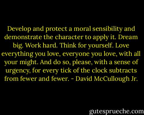 Develop and protect a moral sensibility and demonstrate the character to apply it. Dream big. Work hard. Think for yourself. Love everything you love, everyone you love, with all your might. And do so, please, with a sense of urgency, for every tick of the clock subtracts from fewer and fewer. - David McCullough Jr.