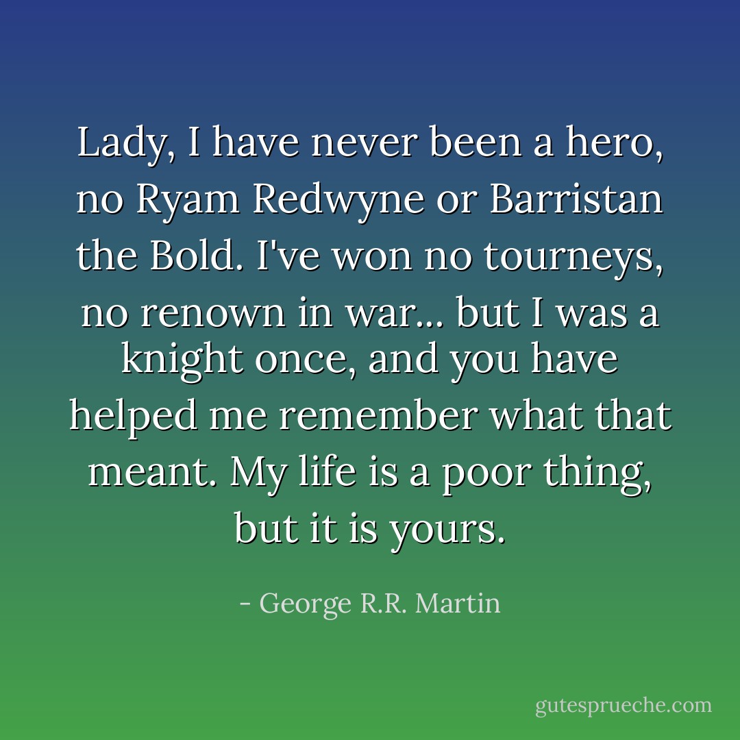 Lady, I have never been a hero, no Ryam Redwyne or Barristan the Bold. I've won no tourneys, no renown in war... but I was a knight once, and you have helped me remember what that meant. My life is a poor thing, but it is yours. - George R.R. Martin