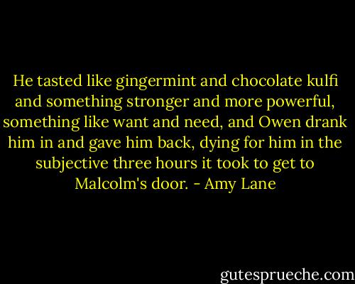He tasted like gingermint and chocolate kulfi and something stronger and more powerful, something like want and need, and Owen drank him in and gave him back, dying for him in the subjective three hours it took to get to Malcolm's door. - Amy Lane