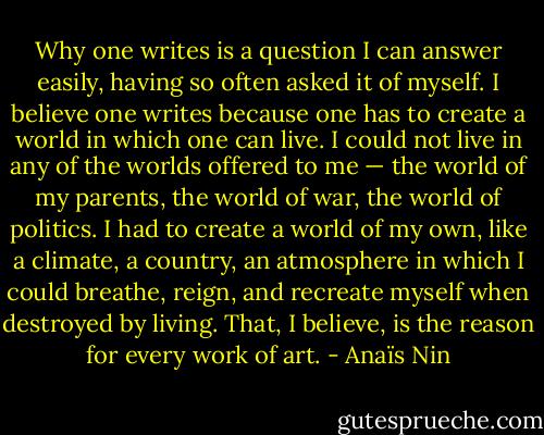 Why one writes is a question I can answer easily, having so often asked it of myself. I believe one writes because one has to create a world in which one can live. I could not live in any of the worlds offered to me — the world of my parents, the world of war, the world of politics. I had to create a world of my own, like a climate, a country, an atmosphere in which I could breathe, reign, and recreate myself when destroyed by living. That, I believe, is the reason for every work of art. - Anaïs Nin