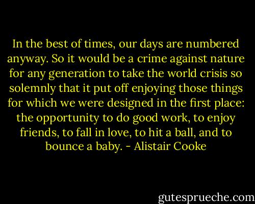 In the best of times, our days are numbered anyway. So it would be a crime against nature for any generation to take the world crisis so solemnly that it put off enjoying those things for which we were designed in the first place: the opportunity to do good work, to enjoy friends, to fall in love, to hit a ball, and to bounce a baby. - Alistair Cooke