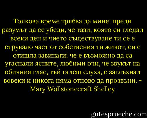 Толкова време трябва да мине, преди разумът да се убеди, че тази, която си гледал всеки ден и чието съществуване ти се е струвало част от собствения ти живот, си е отишла завинаги; че е възможно да са угаснали ясните, любими очи, че звукът на обичния глас, тъй галещ слуха, е заглъхнал вовеки и никога няма отново да прозвъни. - Mary Wollstonecraft Shelley