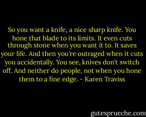 So you want a knife, a nice sharp knife. You hone that blade to its limits. It even cuts through stone when you want it to. It saves your life. And then you're outraged when it cuts you accidentally. You see, knives don't switch off. And neither do people, not when you hone them to a fine edge. - Karen Traviss