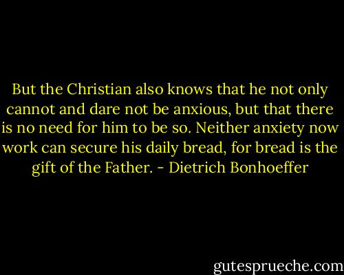 But the Christian also knows that he not only cannot and dare not be anxious, but that there is no need for him to be so. Neither anxiety now work can secure his daily bread, for bread is the gift of the Father. - Dietrich Bonhoeffer