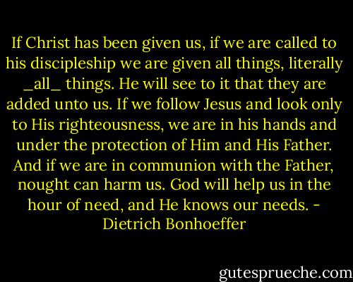 If Christ has been given us, if we are called to his discipleship we are given all things, literally _all_ things. He will see to it that they are added unto us. If we follow Jesus and look only to His righteousness, we are in his hands and under the protection of Him and His Father. And if we are in communion with the Father, nought can harm us. God will help us in the hour of need, and He knows our needs. - Dietrich Bonhoeffer