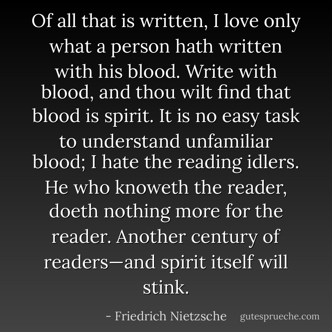 Of all that is written, I love only what a person hath written with his blood. Write with blood, and thou wilt find that blood is spirit. It is no easy task to understand unfamiliar blood; I hate the reading idlers. He who knoweth the reader, doeth nothing more for the reader. Another century of readers—and spirit itself will stink. - Friedrich Nietzsche