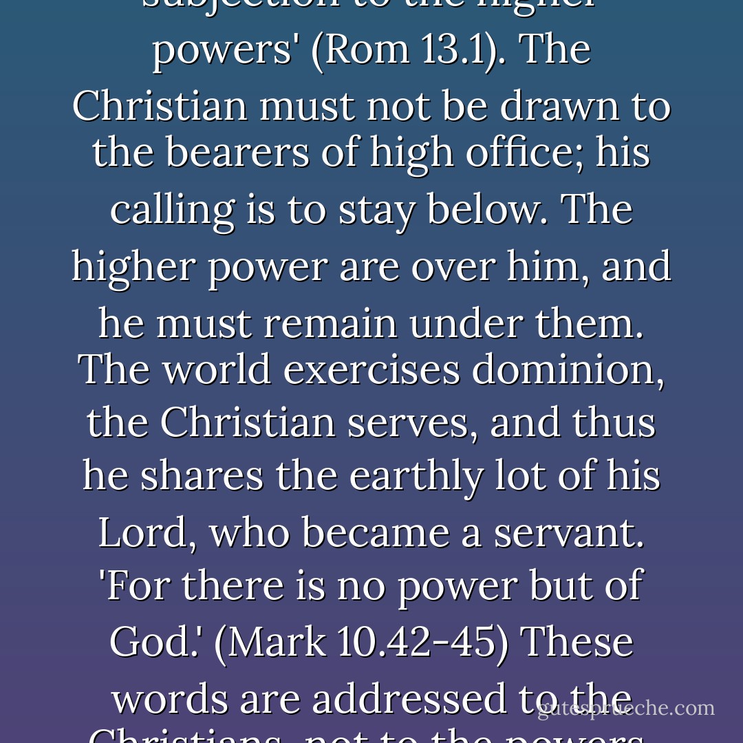 Therefore let every soul be in subjection to the higher powers' (Rom 13.1). The Christian must not be drawn to the bearers of high office; his calling is to stay below. The higher power are over him, and he must remain under them. The world exercises dominion, the Christian serves, and thus he shares the earthly lot of his Lord, who became a servant. 'For there is no power but of God.' (Mark 10.42-45) These words are addressed to the Christians, not to the powers. - Dietrich Bonhoeffer