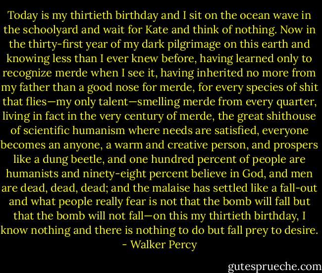 Today is my thirtieth birthday and I sit on the ocean wave in the schoolyard and wait for Kate and think of nothing. Now in the thirty-first year of my dark pilgrimage on this earth and knowing less than I ever knew before, having learned only to recognize merde when I see it, having inherited no more from my father than a good nose for merde, for every species of shit that flies—my only talent—smelling merde from every quarter, living in fact in the very century of merde, the great shithouse of scientific humanism where needs are satisfied, everyone becomes an anyone, a warm and creative person, and prospers like a dung beetle, and one hundred percent of people are humanists and ninety-eight percent believe in God, and men are dead, dead, dead; and the malaise has settled like a fall-out and what people really fear is not that the bomb will fall but that the bomb will not fall—on this my thirtieth birthday, I know nothing and there is nothing to do but fall prey to desire. - Walker Percy