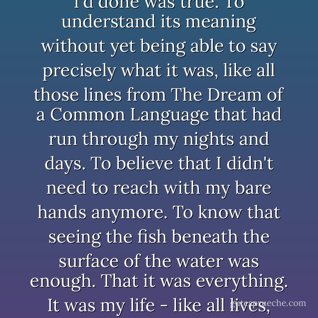 It was all unknown to me then, as I sat on that white bench on the day I finished my hike. Everything except the fact that I didn't have to know. That is was enough to trust that what I'd done was true. To understand its meaning without yet being able to say precisely what it was, like all those lines from The Dream of a Common Language that had run through my nights and days. To believe that I didn't need to reach with my bare hands anymore. To know that seeing the fish beneath the surface of the water was enough. That it was everything. It was my life - like all lives, mysterious and irrevocable and sacred. So very close, so very present, so very belonging to me.<br />How wild it was, to let it be. - Cheryl Strayed