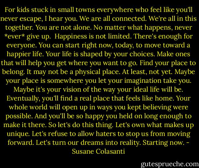 For kids stuck in small towns everywhere who feel like you'll never escape, I hear you. We are all connected. We're all in this together. You are not alone.<br />No matter what happens, never *ever* give up. <br />Happiness is not limited. There's enough for everyone. You can start right now, today, to move toward a happier life. Your life is shaped by your choices. Make ones that will help you get where you want to go.<br />Find your place to belong. It may not be a physical place. At least, not yet. Maybe your place is somewhere you let your imagination take you. Maybe it's your vision of the way your ideal life will be.<br />Eventually, you'll find a real place that feels like home. Your whole world will open up in ways you kept believing were possible. And you'll be so happy you held on long enough to make it there.<br />So let's do this thing. Let's own what makes up unique. Let's refuse to allow haters to stop us from moving forward. Let's turn our dreams into reality.<br />Starting now. - Susane Colasanti
