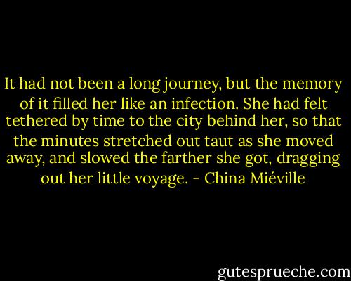It had not been a long journey, but the memory of it filled her like an infection. She had felt tethered by time to the city behind her, so that the minutes stretched out taut as she moved away, and slowed the farther she got, dragging out her little voyage. - China Miéville