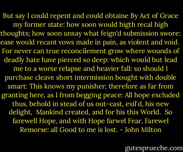 But say I could repent and could obtaine<br />By Act of Grace my former state: how soon<br />would higth recal high thoughts; how soon unsay<br />what feign'd submission swore: ease would recant<br />vows made in pain, as violent and void. <br />For never can true reconcilement grow<br />where wounds of deadly hate have pierced so deep:<br />which would but lead me to a worse relapse<br />and heavier fall: so should I purchase cleave<br />short intermission bought with double smart:<br />This knows my punisher; therefore as far<br />from granting here, as I from begging peace:<br />All hope excluded thus, behold in stead<br />of us out-cast, exil'd, his new delight, <br />Mankind created, and for his this World. <br />So farewell Hope, and with Hope farwel Fear,<br />Farewel Remorse: all Good to me is lost. - John Milton