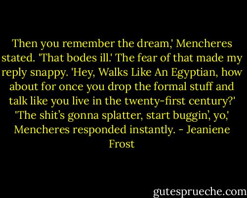 Then you remember the dream,' Mencheres stated. 'That bodes ill.' The fear of that made my reply snappy. 'Hey, Walks Like An Egyptian, how about for once you drop the formal stuff and talk like you live in the twenty-first century?' 'The shit’s gonna splatter, start buggin’, yo,' Mencheres responded instantly. - Jeaniene Frost
